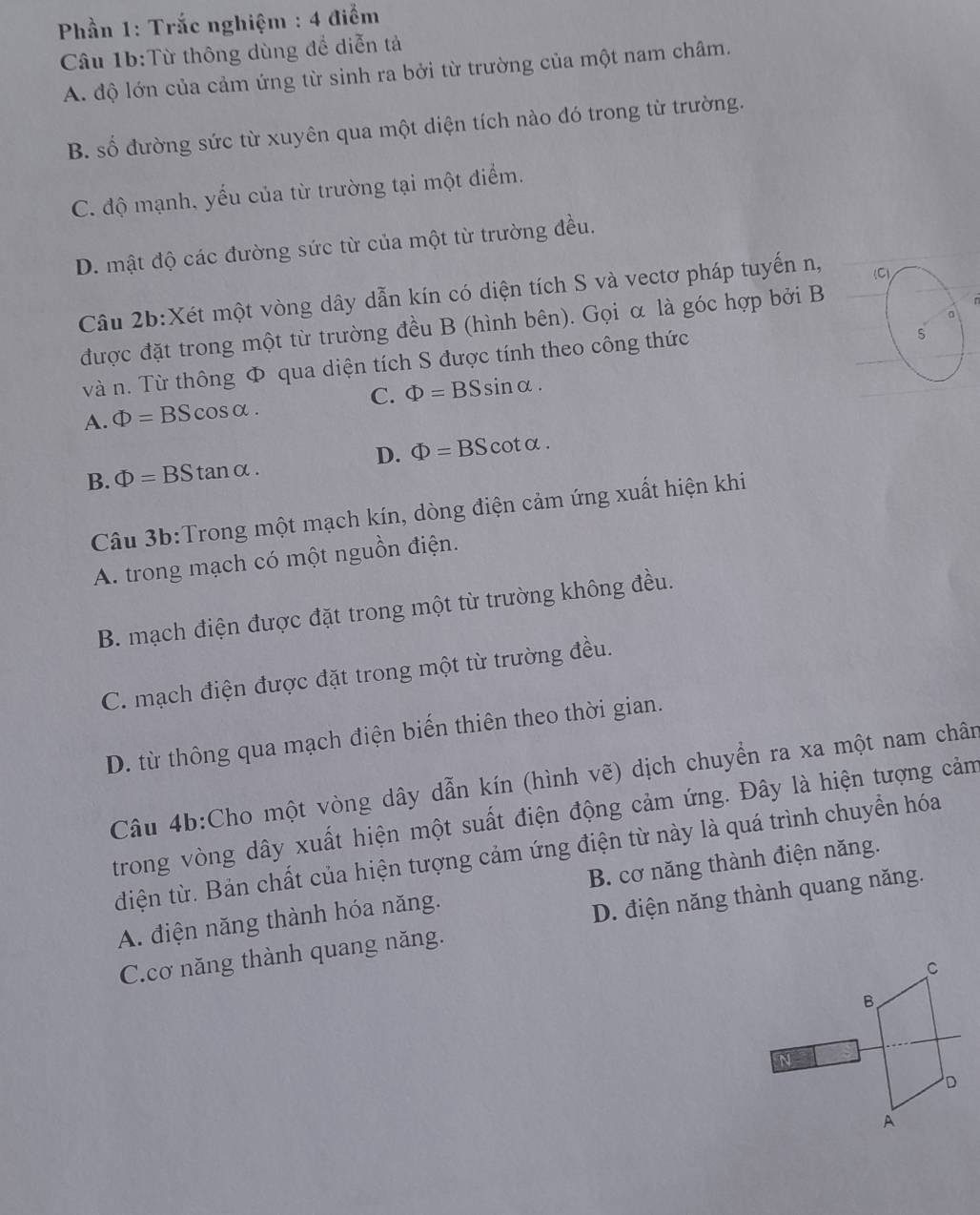 Phần 1: Trắc nghiệm : 4 điểm
Câu 1b:Từ thông dùng để diễn tả
A. độ lớn của cảm ứng từ sinh ra bởi từ trường của một nam châm.
B. số đường sức từ xuyên qua một diện tích nào dó trong từ trường.
C. độ mạnh, yếu của từ trường tại một điểm.
D. mật độ các đường sức từ của một từ trường đều.
Câu 2b:Xét một vòng dây dẫn kín có diện tích S và vectơ pháp tuyến n, (C)
n
。
được đặt trong một từ trường đều B (hình bên). Gọi α là góc hợp bởi B
và n. Từ thông Φ qua diện tích S được tính theo công thức
5
A. Phi =BScos alpha . C. Phi =BSsin alpha .
B. Phi =BStan alpha . D. Phi =BScot alpha .
Câu 3b:Trong một mạch kín, dòng điện cảm ứng xuất hiện khi
A. trong mạch có một nguồn điện.
B. mạch điện được đặt trong một từ trường không đều.
C. mạch điện được đặt trong một từ trường đều.
D. từ thông qua mạch điện biến thiên theo thời gian.
Câu 4b:Cho một vòng dây dẫn kín (hình vẽ) dịch chuyển ra xa một nam chân
trong vòng dây xuất hiện một suất điện động cảm ứng. Đây là hiện tượng cảm
điện từ. Bản chất của hiện tượng cảm ứng điện từ này là quá trình chuyển hóa
A. điện năng thành hóa năng. B. cơ năng thành điện năng.
C.cơ năng thành quang năng. D. điện năng thành quang năng.
C
B.
N
D
A