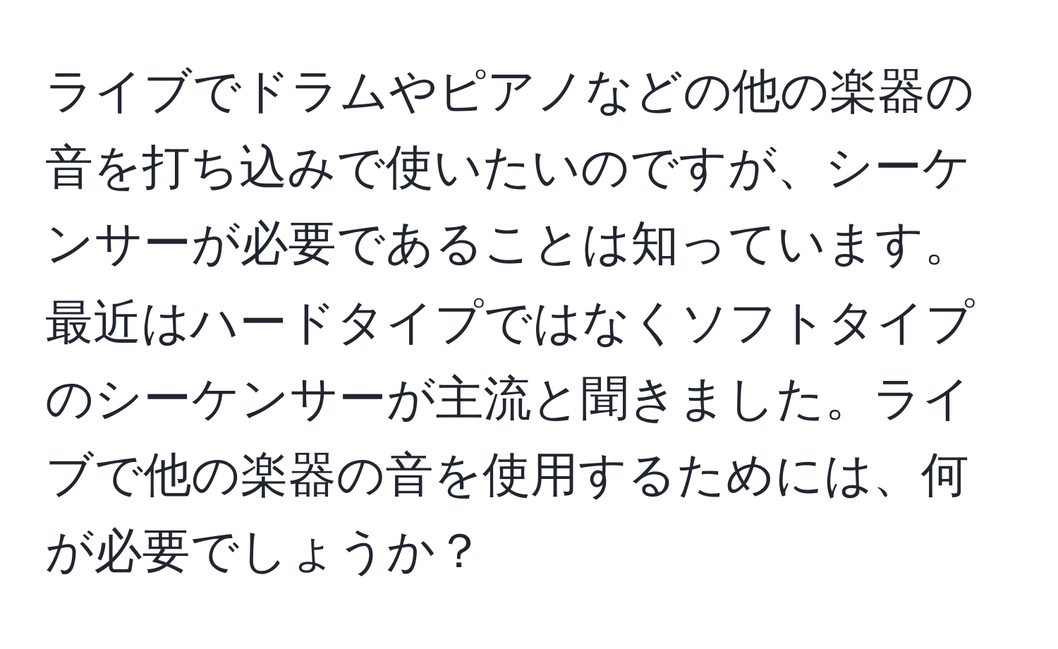 ライブでドラムやピアノなどの他の楽器の音を打ち込みで使いたいのですが、シーケンサーが必要であることは知っています。最近はハードタイプではなくソフトタイプのシーケンサーが主流と聞きました。ライブで他の楽器の音を使用するためには、何が必要でしょうか？