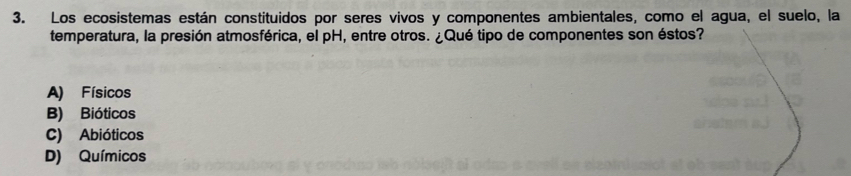 Los ecosistemas están constituidos por seres vivos y componentes ambientales, como el agua, el suelo, la
temperatura, la presión atmosférica, el pH, entre otros. ¿Qué tipo de componentes son éstos?
A) Físicos
B) Bióticos
C) Abióticos
D) Químicos