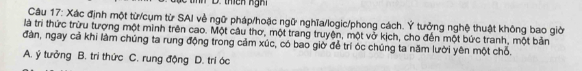 th D. thích ng hỉ
Câu 17: Xác định một từ/cụm từ SAI về ngữ pháp/hoặc ngữ nghĩa/logic/phong cách. Ý tưởng nghệ thuật không bao giờ
là tri thức trừu tượng một mình trên cao. Một câu thơ, một trang truyện, một vở kịch, cho đến một bức tranh, một bản
đàn, ngay cả khi làm chúng ta rung động trong cảm xúc, có bao giờ để trí óc chúng ta năm lười yên một chỗ.
A. ý tưởng B. tri thức C. rung động D. trí óc