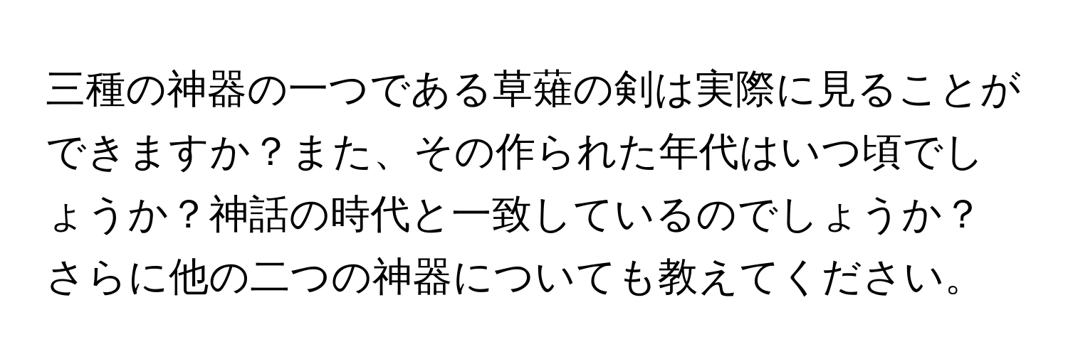 三種の神器の一つである草薙の剣は実際に見ることができますか？また、その作られた年代はいつ頃でしょうか？神話の時代と一致しているのでしょうか？さらに他の二つの神器についても教えてください。