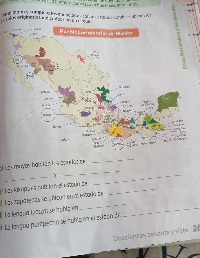 uyus, los nahuas, zapotecos y huicholes, entre otros 
Lee el mapa y completa los enunciados con los estados donde se ubican los 
pueblos originarios indicados con un círculo. 

_ 
_ 
) Los mayas habitan los estados de 
_ 
) Los kikapúes habitan el estado de_ 
_ 
:) Los zapotecas se ubican en el estado de 
() La lengua tzetzal se habla en_ 
) La lengua purépecha se habla en el estado de 
Doscientos sesenta y siete 2