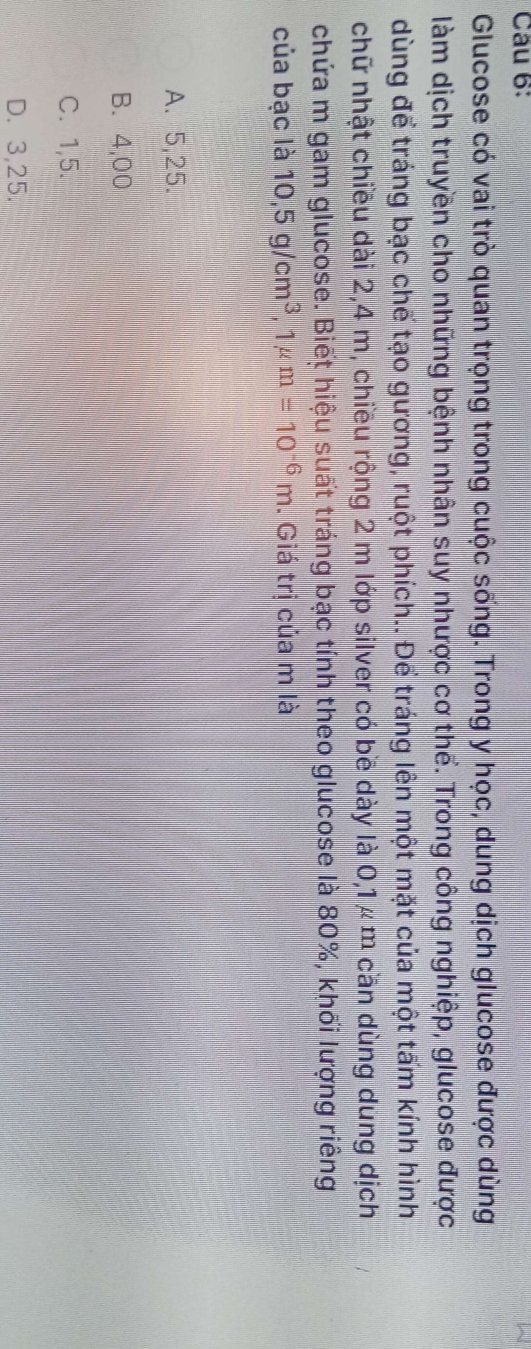 Glucose có vai trò quan trọng trong cuộc sống. Trong y học, dung dịch glucose được dùng
làm dịch truyền cho những bệnh nhân suy nhược cơ thể. Trong công nghiệp, glucose được
dùng để tráng bạc chế tạo gương, ruột phích.. Để tráng lên một mặt của một tấm kính hình
chữ nhật chiều dài 2,4 m, chiều rộng 2 m lớp silver có bề dày là 0,1 μ m cần dùng dung dịch
chứa m gam glucose. Biết hiệu suất tráng bạc tính theo glucose là 80%, khối lượng riêng
của bạc là 10, 5g/cm^3, ^3, 1mu m=10^(-6)m. Giá trị của m là
A. 5,25.
B. 4,00
C. 1,5.
D. 3,25.