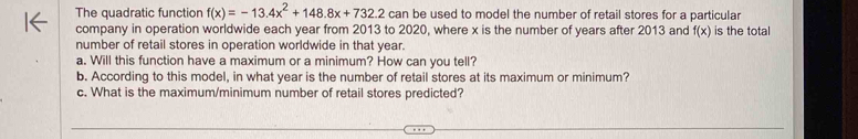 The quadratic function f(x)=-13.4x^2+148.8x+732.2 can be used to model the number of retail stores for a particular 
company in operation worldwide each year from 2013 to 2020, where x is the number of years after 2013 and f(x) is the total 
number of retail stores in operation worldwide in that year. 
a. Will this function have a maximum or a minimum? How can you tell? 
b. According to this model, in what year is the number of retail stores at its maximum or minimum? 
c. What is the maximum/minimum number of retail stores predicted?