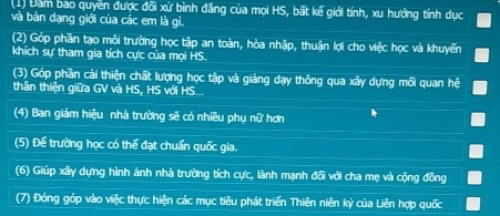 (1) Đàm bao quyền được đối xử bình đẳng của mọi HS, bất kế giới tính, xu hướng tính dục 
và bản dạng giới của các em là gì. 
(2) Góp phần tạo môi trường học tập an toàn, hòa nhập, thuận lợi cho việc học và khuyển 
khích sự tham gia tích cực của mọi HS. 
(3) Góp phần cải thiện chất lượng học tập và giảng dạy thông qua xây dựng mối quan hệ 
thân thiện giữa GV và HS, HS với HS... 
(4) Ban giám hiệu nhà trường sẽ có nhiều phụ nữ hơn 
(5) Để trường học có thể đạt chuẩn quốc gia. 
(6) Giúp xây dựng hình ảnh nhà trường tích cực, lành mạnh đổi với cha mẹ và cộng đồng 
(7) Đóng góp vào việc thực hiện các mục tiêu phát triển Thiên niên kỷ của Liên hợp quốc