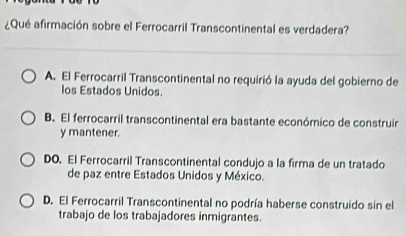 ¿Qué afirmación sobre el Ferrocarril Transcontinental es verdadera?
A. El Ferrocarril Transcontinental no requirió la ayuda del gobierno de
los Estados Unidos.
B. El ferrocarril transcontinental era bastante económico de construir
y mantener.
DO. El Ferrocarril Transcontinental condujo a la firma de un tratado
de paz entre Estados Unidos y México.
D. El Ferrocarril Transcontinental no podría haberse construido sin el
trabajo de los trabajadores inmigrantes.