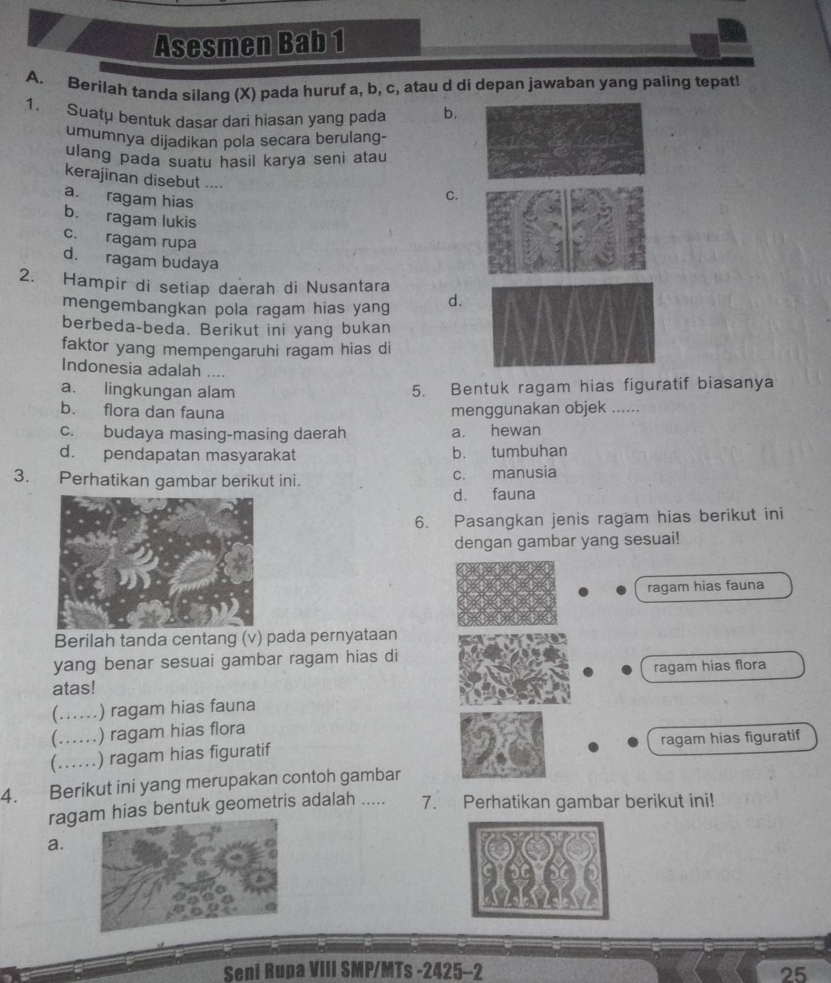 Asesmen Bab 1
A. Berilah tanda silang (X) pada huruf a, b, c, atau d di depan jawaban yang paling tepat!
1. Suatu bentuk dasar dari hiasan yang pada b.
umumnya dijadikan pola secara berulang-
ulang pada suatu hasil karya seni atau 
kerajinan disebut ....
a. ragam hias
C.
b. ragam lukis
c. ragam rupa
d. ragam budaya
2. Hampir di setiap daerah di Nusantara
mengembangkan pola ragam hias yang d.
berbeda-beda. Berikut ini yang bukan
faktor yang mempengaruhi ragam hias di
Indonesia adalah ....
a. lingkungan alam 5. Bentuk ragam hias figuratif biasanya
b. flora dan fauna menggunakan objek .....
c. budaya masing-masing daerah a. hewan
d. pendapatan masyarakat b. tumbuhan
3. Perhatikan gambar berikut ini. c. manusia
d. fauna
6. Pasangkan jenis ragam hias berikut ini
dengan gambar yang sesuai!
ragam hias fauna
Berilah tanda centang (v) pada pernyataan
yang benar sesuai gambar ragam hias di
atas! ragam hias flora
_) ragam hias fauna
(……_ ) ragam hias flora
C_ .) ragam hias figuratif ragam hias figuratif
4. Berikut ini yang merupakan contoh gambar
raga hias bentuk geometris adalah ..... 7. Perhatikan gambar berikut ini!
a.
Seni Rupa VIII SMP/MTs -2425-2 25