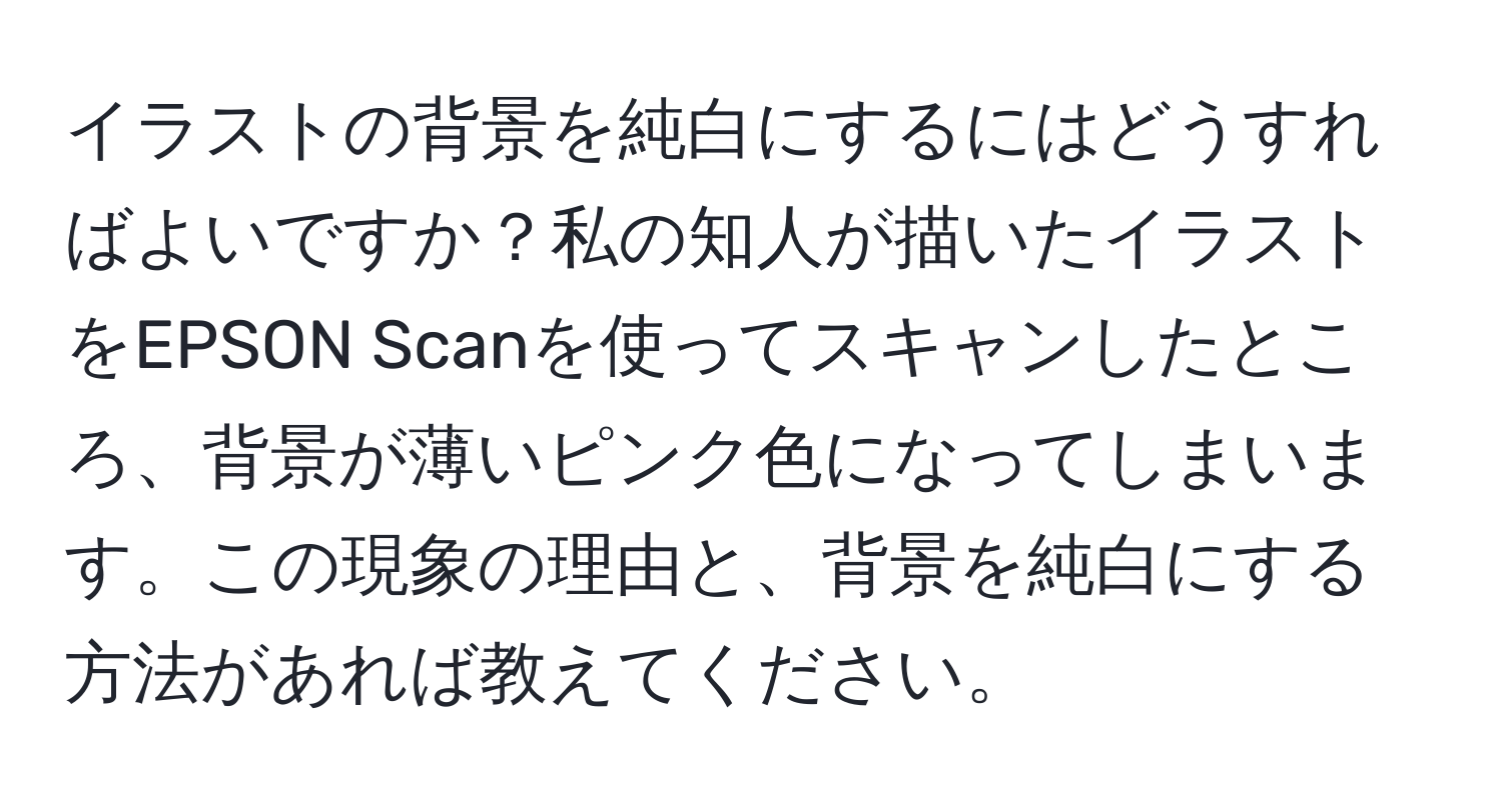 イラストの背景を純白にするにはどうすればよいですか？私の知人が描いたイラストをEPSON Scanを使ってスキャンしたところ、背景が薄いピンク色になってしまいます。この現象の理由と、背景を純白にする方法があれば教えてください。