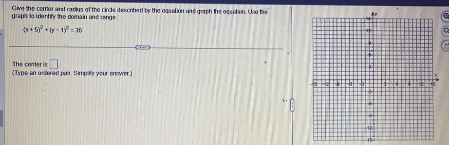 Give the center and radius of the circle described by the equation and graph the equation. Use thea 
graph to identify the domain and range.
(x+5)^2+(y-1)^2=36
a 
The center is □ . 
(Type an ordered pair. Simplify your answer.)
15