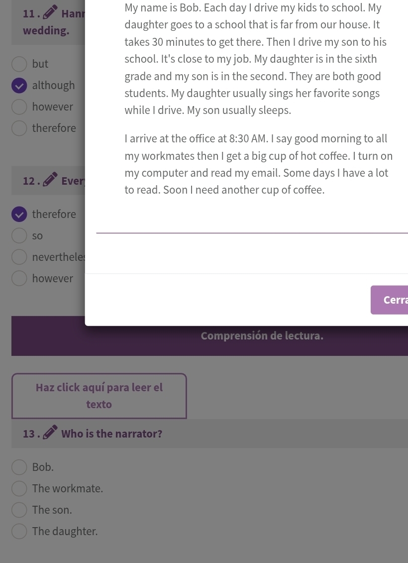 11 . Hanr My name is Bob. Each day I drive my kids to school. My
wedding.
daughter goes to a school that is far from our house. It
takes 30 minutes to get there. Then I drive my son to his
but school. It's close to my job. My daughter is in the sixth
grade and my son is in the second. They are both good
although students. My daughter usually sings her favorite songs
however while I drive. My son usually sleeps.
therefore
I arrive at the office at 8:30 AM. I say good morning to all
my workmates then I get a big cup of hot coffee. I turn on
12 . Ever my computer and read my email. Some days I have a lot
to read. Soon I need another cup of coffee.
therefore
so
nevertheles
however
Cerra
Comprensión de lectura.
Haz click aquí para leer el
texto
13 . Who is the narrator?
Bob.
The workmate.
The son.
The daughter.