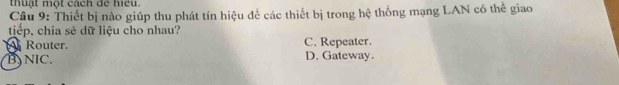 thuật một cách để hiếu.
Câu 9: Thiết bị nào giúp thu phát tín hiệu để các thiết bị trong hệ thống mạng LAN có thể giao
tiếp, chia sẻ dữ liệu cho nhau?
Router. C. Repeater.
B)NIC. D. Gateway.