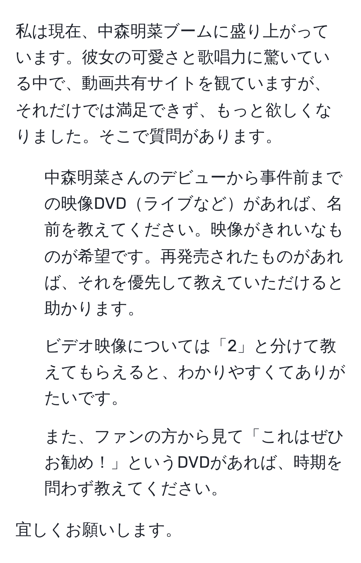 私は現在、中森明菜ブームに盛り上がっています。彼女の可愛さと歌唱力に驚いている中で、動画共有サイトを観ていますが、それだけでは満足できず、もっと欲しくなりました。そこで質問があります。  
1. 中森明菜さんのデビューから事件前までの映像DVDライブなどがあれば、名前を教えてください。映像がきれいなものが希望です。再発売されたものがあれば、それを優先して教えていただけると助かります。  
2. ビデオ映像については「2」と分けて教えてもらえると、わかりやすくてありがたいです。  
3. また、ファンの方から見て「これはぜひお勧め！」というDVDがあれば、時期を問わず教えてください。  

宜しくお願いします。