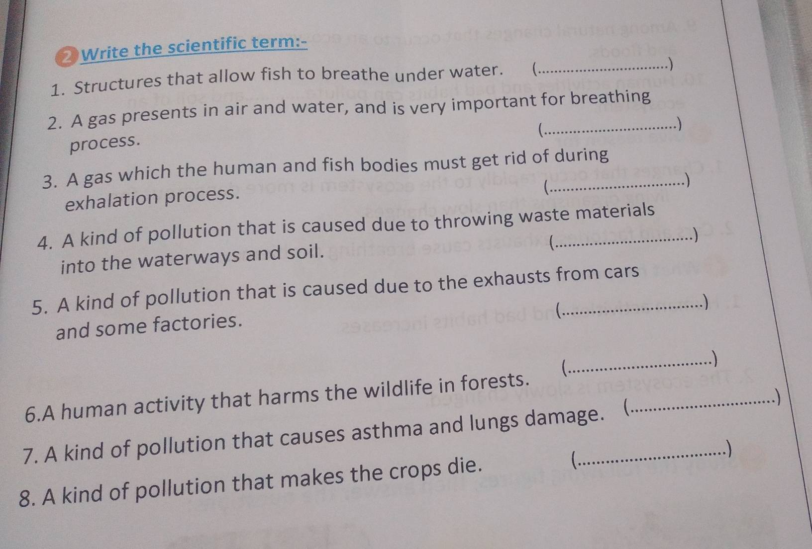 Write the scientific term:- 
1. Structures that allow fish to breathe under water. (_ .) 
2. A gas presents in air and water, and is very important for breathing 
( 
. ) 
process. 
3. A gas which the human and fish bodies must get rid of during 
exhalation process. 
 
.) 
4. A kind of pollution that is caused due to throwing waste materials 
. ) 
into the waterways and soil. 
5. A kind of pollution that is caused due to the exhausts from cars 
C 
) 
and some factories. 
_) 
6.A human activity that harms the wildlife in forests. _ 
. ) 
7. A kind of pollution that causes asthma and lungs damage.  
8. A kind of pollution that makes the crops die. _.)