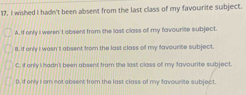 wished I hadn't been absent from the last class of my favourite subject.
A. If only I weren't absent from the last class of my favourite subject.
B. If only I wasn't absent from the last class of my favourite subject.
C. If only I hadn't been absent from the last class of my favourite subject.
D. If only I am not absent from the last class of my favourite subject.