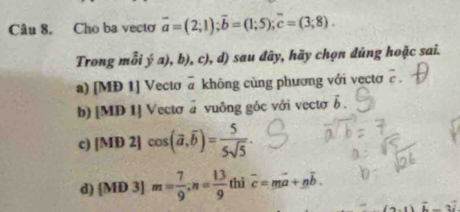 Cho ba vecto vector a=(2;1); vector b=(1;5); vector c=(3;8). 
Trong mỗi ý a), b), c), d) sau đây, hãy chọn đúng hoặc sai.
a) [MĐ 1] Vectơ @ không cùng phương với vectơ c
b) [MD 1] Vectσ = vuông gốc với vectơ vector b.
c) [MD2]cos (vector a,overline b)= 5/5sqrt(5) .
d) [MD 3] m= 7/9 ; n= 13/9  thì overline c=moverline a+noverline b.
ani-2i