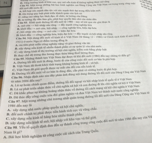 D. Tăng trưởng kinh tế khả cao, quy mô nền kinh tế không ngừng được mở rộng.
diên đần 
ân dân Việt Na
Câu 92. Một trong những bài học kinh nghiệm mà Đảng Cộng sản Việt Nam coi trọng trong công cuộc T  ê n đều hào về  thầu quy
đổi mới đất nước là
A. kết hợp sức mạnh dân tộc với sức mạnh thời đại trong điều kiện mới.
B. tôn trọng quy luật phát triển khách quan của lịch sử.
C. năng cao năng lực lãnh đạo, tổ chức, tư tưởng của Đảng.
D. tư tướng lấy dân làm gốc, phát huy quyền làm chủ của nhân dân.
Câu 93. Khái quát đường lối đổi mới từ 1986 - nay sẽ trải qua các giai đoạn là
A. mở cửa → hội nhập sâu rộng → đầy mạnh công nghiệp hóa
B. khới đầu → mở cửa, hội nhập → công nghiệp hóa, hiện đại hóa.
C. hội nhập sâu rộng → mở cửa → hiện đại hóa.
D. khởi đầu → công nghiệp hóa, hiện đại hóa → đầy mạnh và hội nhập sâu rộng.
Câu 94. Nội dung đổi mới về kinh tế ở Việt Nam (từ tháng
1921) ở nước Nga có điểm tương đồng là -  12 - 1986) và Chính sách kinh tễ mới (NEP,
A. ưu tiên phát triển công nghiệp nặng và giao thông vận tài,
B. xây dựng nền kinh tế nhiều thành phần có sự quản lý của nhà nước.
C. xây dựng kinh tế thị trường xã hội chủ nghĩa, kiểm soát bằng pháp luật.
D. thay chế độ trưng thu lương thực thừa bằng thuế lương thực.
Câu 95. Những thành tựu Việt Nam đạt được từ khi đổi mới (1986) đến nay chứng tô điều gì?
A. Đường lối đổi mới là đủng, bước đi của công cuộc đổi mới cơ bản là phù hợp.
B. Việt Nam đã thoát khỏi tỉnh trạng khủng hoảng kinh tế - xã hội.
C. Việt Nam đã giải quyết được sự mất cân đối của nền kinh tế,
D. Đường lối đổi mới về cơ bản là đúng đẫn, cần phải có những bước đi phù hợp.
Câu 96. Nhận định nào sau đây phản ánh đúng nội dung đường lối đổi mới của Đảng Cộng sản Việt Nam
từ năm 2006 đến nay?
A. Là sự hoàn chính quan điểm, đường lối đổi ngoại và hội nhập kinh tế quốc tế ở Việt Nam.
B. Là sự phát triển nhận thức về chủ nghĩa xã hội và con đường đi lên chủ nghĩa xã hội ở Việt Nam.
C. Đã khắc phục sự khủng hoảng nhận thức về đường lối cách mạng xã hội chủ nghĩa ở Việt Nam.
D. Đã thúc đầy công cuộc xóa đói giảm nghèo và đưa Việt Nam trở thành một nước công nghiệp.
Câu 97. Một trong những chủ trương nhất quán trong đường lối đổi mới của Đảng Cộng sản Việt Nam từ
1986 đến nay là
A. xây dựng nhà nước pháp quyền xã hội chủ nghĩa..
B. đổi mới chính trị phải được tiến hành tích cực và vững chắc,
C. xây dựng nền kinh tế hàng hóa nhiều thành phần.
D. xây dựng nền kinh tế mớ, hội nhập với khu vực và thế giới.
Cầu 98. Yếu tổ quyết định đưa đến sự thành công trong công cuộc đổi mới từ năm 1986 đến nay của Viê
Nam là gi?
A. Bài học kinh nghiệm từ công cuộc cải cách của Trung Quốc.