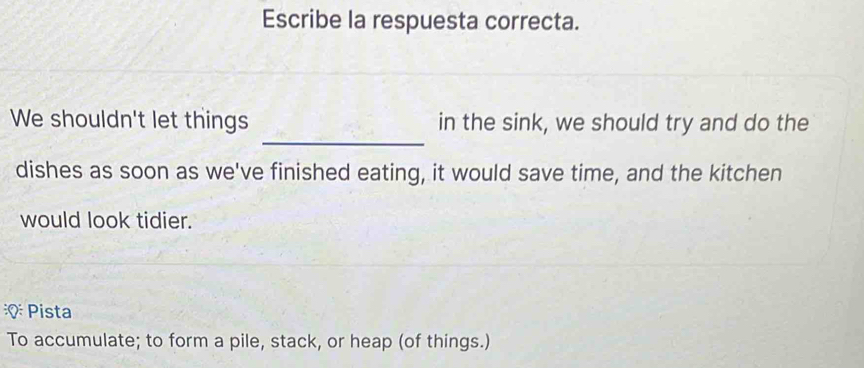 Escribe la respuesta correcta. 
_ 
We shouldn't let things in the sink, we should try and do the 
dishes as soon as we've finished eating, it would save time, and the kitchen 
would look tidier. 
: Pista 
To accumulate; to form a pile, stack, or heap (of things.)