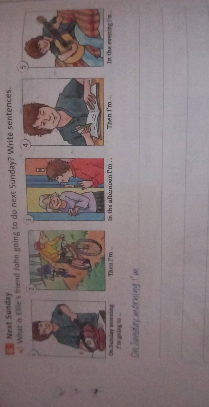 Next Sunday 
a) What is Ellie's friend John going to do next Sunday? Write sentences. 
On Sunday morning Then I’m ... In the afternoon I’m ... Then I’m ... In the evening I'm 
I'm going to . 
_ 
_ 
_ 
_