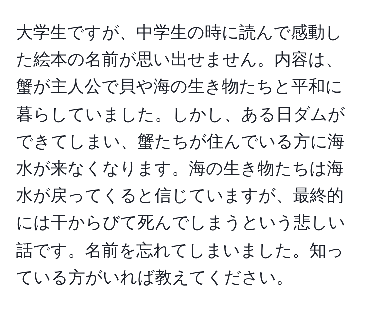 大学生ですが、中学生の時に読んで感動した絵本の名前が思い出せません。内容は、蟹が主人公で貝や海の生き物たちと平和に暮らしていました。しかし、ある日ダムができてしまい、蟹たちが住んでいる方に海水が来なくなります。海の生き物たちは海水が戻ってくると信じていますが、最終的には干からびて死んでしまうという悲しい話です。名前を忘れてしまいました。知っている方がいれば教えてください。