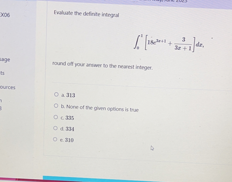 X06
Evaluate the definite integral
∈t _0^(1[18e^3x+1)+ 3/3x+1 ]dx, 
sage round off your answer to the nearest integer.
ts
ources
a. 313
1
b. None of the given options is true
c. 335
d. 334
e. 310