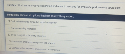 What are innovative recognition and reward practices for employee performance appraisals?
Instruction: Choose all options that best answer the question.
Cash value rewards instead of verbal recognition
Owner mentality strategies
Equal recognition for every employee
Customized employee recognition and rewards
Strategies that empower employees to achieve more