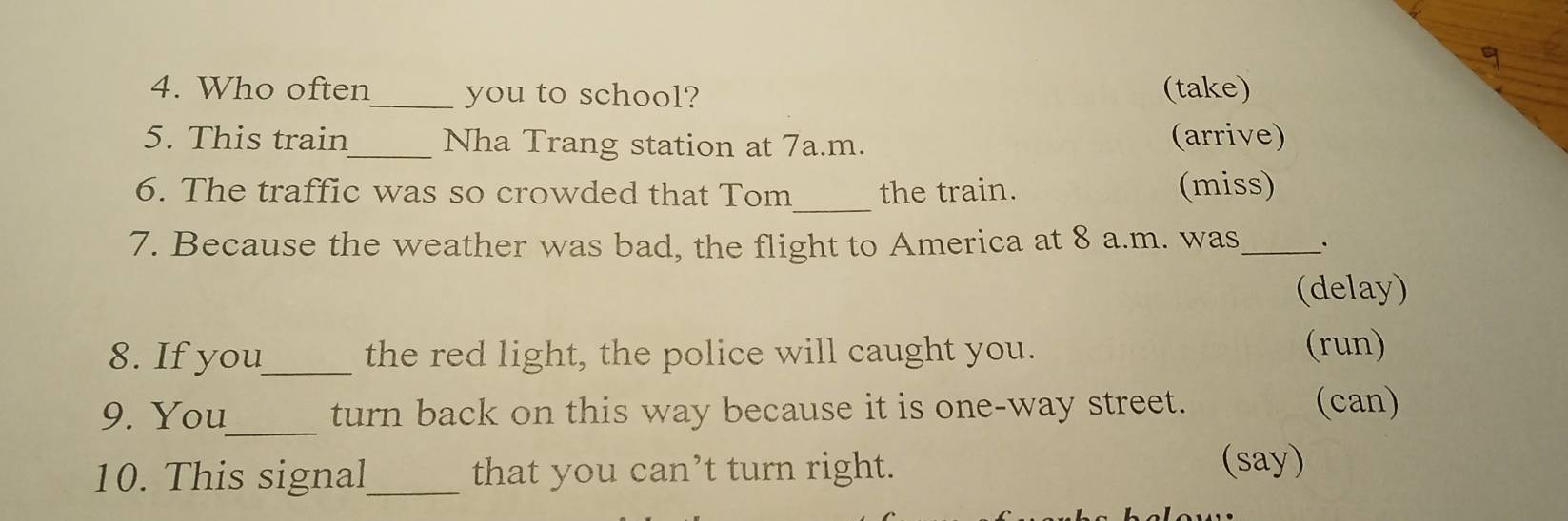 Who often_ you to school? (take) 
5. This train _Nha Trang station at 7a.m. (arrive) 
6. The traffic was so crowded that Tom_ the train. (miss) 
7. Because the weather was bad, the flight to America at 8 a.m. was_ . 
(delay) 
8. If you_ the red light, the police will caught you. 
(run) 
9. You_ turn back on this way because it is one-way street. (can) 
10. This signal_ that you can’t turn right. 
(say)