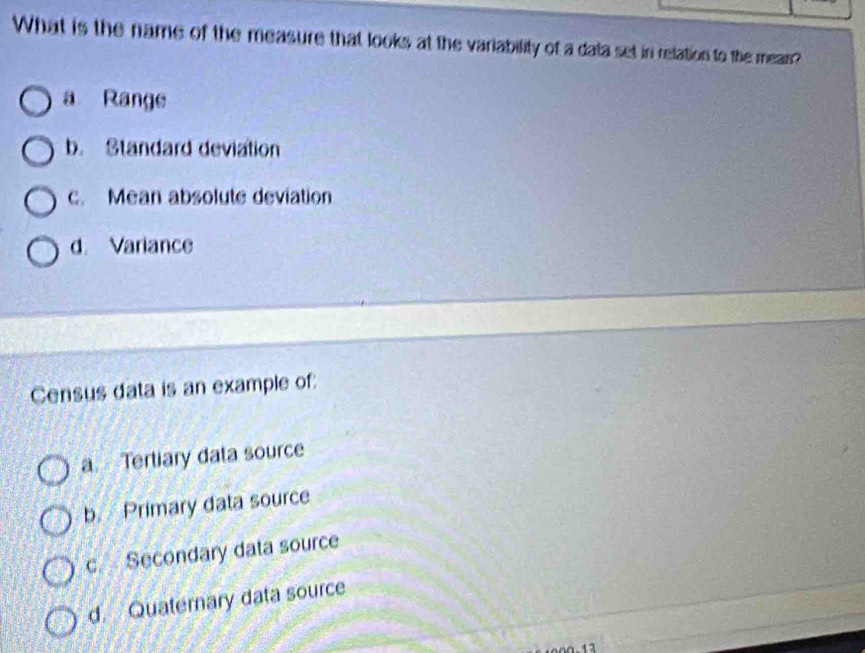 What is the name of the measure that looks at the variability of a data set in relation to the mear?
a Range
b. Standard deviation
c. Mean absolute deviation
d. Variance
Census data is an example of:
a. Tertiary data source
b. Primary data source
c. Secondary data source
d. Quaternary data source