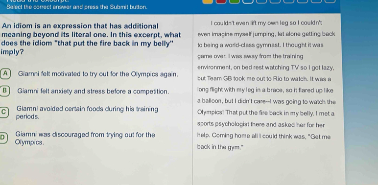 Select the correct answer and press the Submit button.
An idiom is an expression that has additional I couldn't even lift my own leg so I couldn't
meaning beyond its literal one. In this excerpt, what even imagine myself jumping, let alone getting back
does the idiom "that put the fire back in my belly" to being a world-class gymnast. I thought it was
imply? game over. I was away from the training
environment, on bed rest watching TV so I got lazy,
A Giarnni felt motivated to try out for the Olympics again. but Team GB took me out to Rio to watch. It was a
B) Giarnni felt anxiety and stress before a competition. long flight with my leg in a brace, so it flared up like
a balloon, but I didn't care--I was going to watch the
C Giarnni avoided certain foods during his training Olympics! That put the fire back in my belly. I met a
periods.
sports psychologist there and asked her for her
D Giarnni was discouraged from trying out for the help. Coming home all I could think was, "Get me
Olympics. back in the gym."