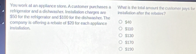 You work at an appliance store. A customer purchases a What is the total amount the customer pays for
refrigerator and a dishwasher. Installation charges are installation after the rebates?
$50 for the refrigerator and $100 for the dishwasher. The
company is offering a rebate of $20 for each appliance $40
installation. $110
$130
$170
$190