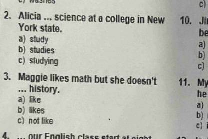 wasnes
c)
2. Alicia ... science at a college in New 10. Jir
York state. be
a) study
a)
b) studies
b)
c) studying c)
3. Maggie likes math but she doesn't 11. My
... history. he
a) like
a)
b) likes
b)
c not like c) i
4. our English class start at eight