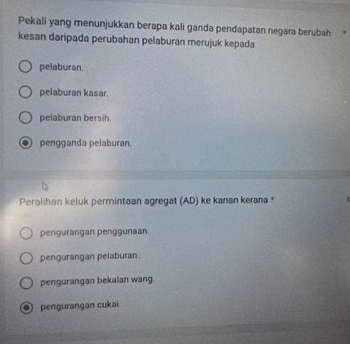 Pekali yang menunjukkan berapa kali ganda pendapatan negara berubah
kesan daripada perubahan pelaburan merujuk kepada
pelaburan.
pelaburan kasar.
pelaburan bersih.
pengganda pelaburan.
Peralihan keluk permintaan agregat (AD) ke kanan kerana *
pengurangan penggunaan.
pengurangan pelaburan.
pengurangan bekalan wang.
pengurangan cukai.