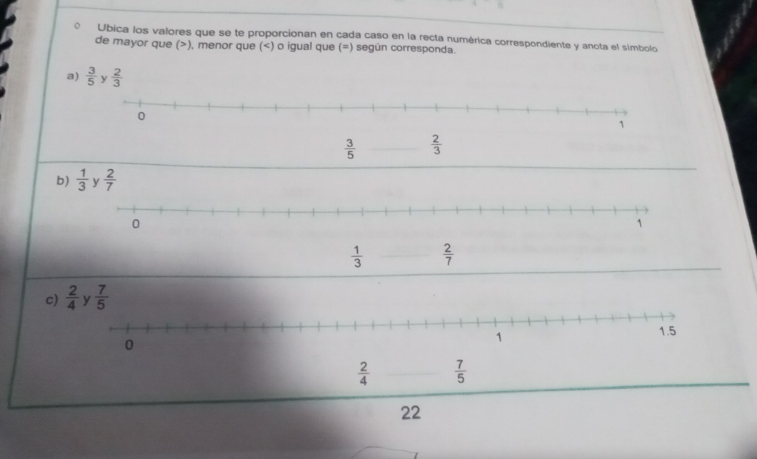 Ubica los valores que se te proporcionan en cada caso en la recta numérica correspondiente y anota el simbolo
de mayor que (>), menor que (  3/5   2/3 
b)  1/3   2/7 
 1/3 
 2/7 
c)
 2/4 
 7/5 
22