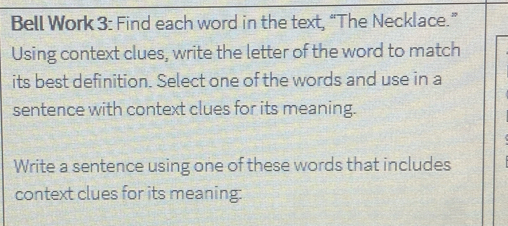 Bell Work 3: Find each word in the text, “The Necklace.” 
Using context clues, write the letter of the word to match 
its best definition. Select one of the words and use in a 
sentence with context clues for its meaning. 
Write a sentence using one of these words that includes 
context clues for its meaning: