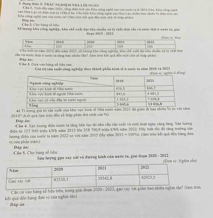 Dạng thức 3: TRÁC NGHIệM TRÁ Lời NgÂn
Cầu 1. Tính đến năm 2021, tổng điện tích các Khu công nghệ cao của nước ta là 3835,4 ha. Khu công nghệ
cao Hòa Lạc có diện tích là 1586,0 ha. Cho biết Khu công nghệ cao Hòa Lạc chiếm bao nhiều % diện tích các
Khu công nghệ cao của nước ta? (làm tròn kết quả đến một chữ số thập phân)
Đáp án:
Câu 2. Cho bảng số liệu:
Số lượng khu công nghiệp, khu chế xuất đạt tiêu chuẩn xử lý chất thải rấn và nước thái ở nước ta, giai
doạn 2015 - 2022
vằn và nước thải ở nước ta tăng bao nhiêu lần? (làm tròn kết quả đến một chữ số thập phân)
Đáp án:
Câu 3. Dựa vào bảng số liệu sau:
Giá trị sản xuất công nghiệp theo thành phần kinh tế ở nước ta năm 2010 và 2021
nghìn tỉ đồng)
a) Tí trọng giả trị sản xuất của khu vực kinh tế Nhà nước năm 2021 đã giảm đi baom
2010? (Kết quả làm tròn đến số thập phân thứ nhất của %)
Đáp án:
Câu 4. Sản lượng điện nước ta tăng liên tục do nhu cầu sản xuất và sinh hoạt ngày cảng tăng. Sản lượng
điện từ 157 949 triệu kWh năm 2015 lên 258 790,9 triệu kWh năm 2022. Hãy tính tốc độ tăng trưởng sản
lượng điện của nước ta năm 2022 so với năm 2015 (lấy năm 2015=100% ) (làm tròn kết quả đến hàng đơn
vị của phần trăm)
Đáp án:
Câu 5. Cho bảng số liệu:
Săn lượng gạo xay xát và đường kính của nước ta, giai đoạn 2020 - 2022
(Đơn vị: Nghìn tắn)
Căn cử vào bảng số liệu trên, trong giai đoạn 202 tròn
kết quả đến hàng đơn vị của nghìn tấn).
Đáp án