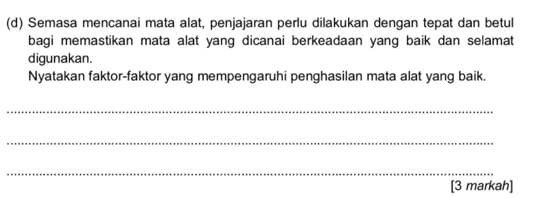 Semasa mencanai mata alat, penjajaran perlu dilakukan dengan tepat dan betul 
bagi memastikan mata alat yang dicanai berkeadaan yang baik dan selamat 
digunakan. 
Nyatakan faktor-faktor yang mempengaruhi penghasilan mata alat yang baik. 
_ 
_ 
_ 
[3 markah]