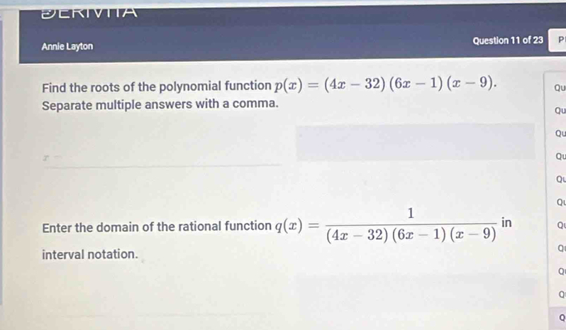 ECRIVTIA 
Annie Layton Question 11 of 23 P 
Find the roots of the polynomial function p(x)=(4x-32)(6x-1)(x-9). Qu 
Separate multiple answers with a comma. 
Qu 
Qu 
Qu 
Qu 
Q 
Enter the domain of the rational function q(x)= 1/(4x-32)(6x-1)(x-9)  in Q 
interval notation. 
Q 
Q 
Q 
Q