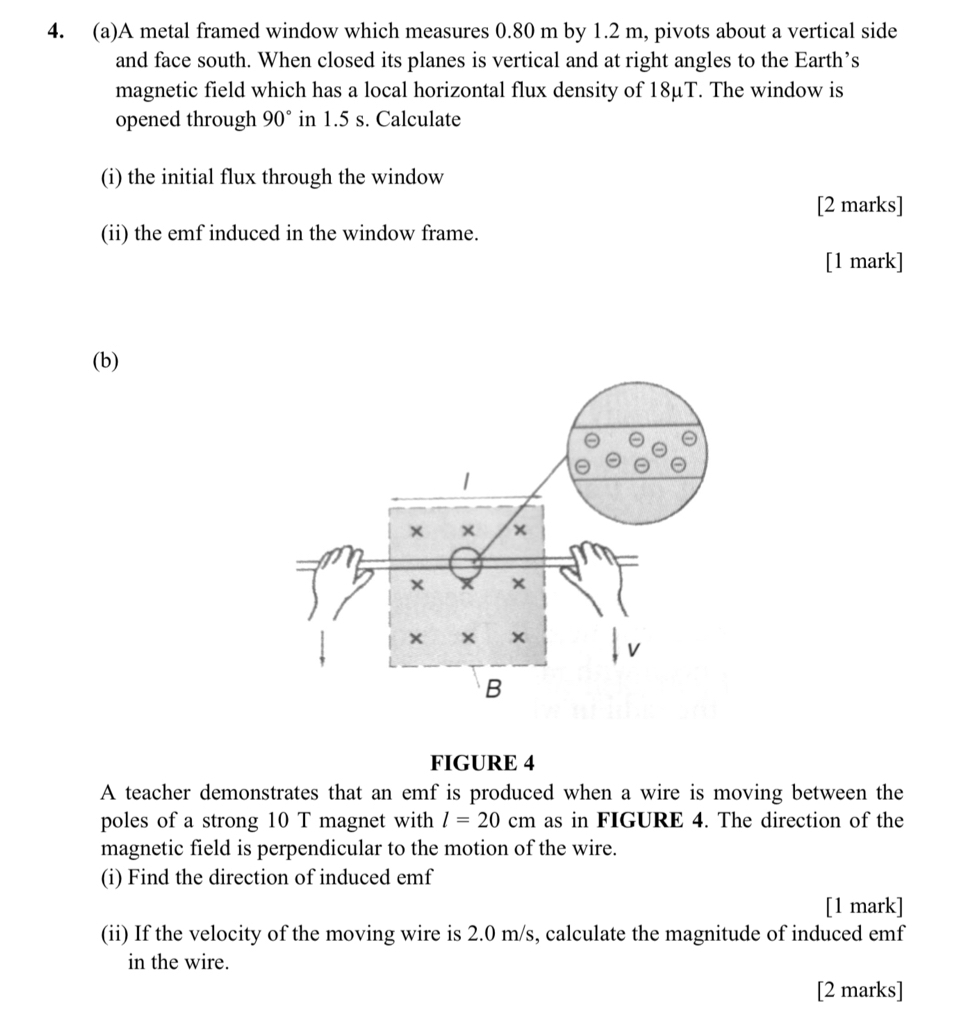 A metal framed window which measures 0.80 m by 1.2 m, pivots about a vertical side 
and face south. When closed its planes is vertical and at right angles to the Earth’s 
magnetic field which has a local horizontal flux density of 18μT. The window is 
opened through 90° in 1.5 s. Calculate 
(i) the initial flux through the window 
[2 marks] 
(ii) the emf induced in the window frame. 
[1 mark] 
(b) 
FIGURE 4 
A teacher demonstrates that an emf is produced when a wire is moving between the 
poles of a strong 10 T magnet with l=20cm as in FIGURE 4. The direction of the 
magnetic field is perpendicular to the motion of the wire. 
(i) Find the direction of induced emf
[1 mark] 
(ii) If the velocity of the moving wire is 2.0 m/s, calculate the magnitude of induced emf
in the wire. 
[2 marks]