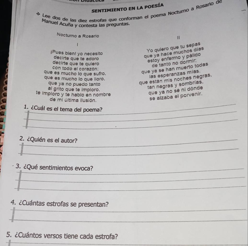 SENTIMIENTO EN LA POESÍA 
Lee dos de las diez estrofas que conforman el poema Nocturno a Rosario de 
Manuel Acuña y contesta las preguntas. 
Nocturno a Rosario 
¡Pues bien! yo necesito 
Yo quiero que tu sepas 
decirte que te adoro 
que ya hace muchos días 
estoy enfermo y pálido 
decirte que te quiero 
de tanto no dormir; 
con todo el corazón:; 
que es mucho lo que sufro, 
que ya se han muerto todas 
que es mucho lo que lloro. 
las esperanzas mías, 
que ya no puedo tanto 
que están mis noches negras. 
al grito que te imploro. 
tan negras y sombrias, 
te imploro y te hablo en nombre 
que ya no sé ni dónde 
_ 
de mi última ilusión. 
se aizaba el porvenir. 
_ 
1. ¿Cuál es el tema del poema? 
_ 
2. ¿Quién es el autor? 
_ 
_ 
3. ¿Qué sentimientos evoca?_ 
_ 
_ 
_ 
4. ¿Cuántas estrofas se presentan? 
_ 
_ 
5. ¿Cuántos versos tiene cada estrofa?