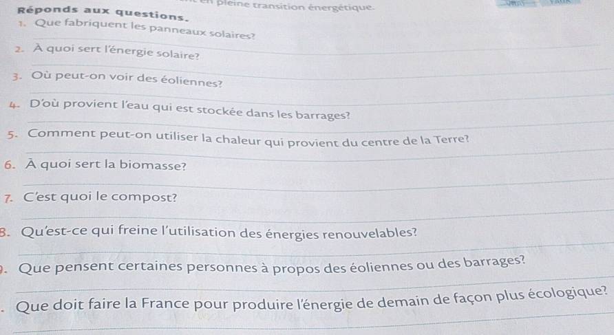 en pleine transition énergétique. 
Réponds aux questions. 
_ 
1. Que fabriquent les panneaux solaires? 
_ 
2. A quoi sert l'énergie solaire? 
_ 
3. Où peut-on voir des éoliennes? 
_ 
4. Doù provient l'eau qui est stockée dans les barrages? 
_ 
5. Comment peut-on utiliser la chaleur qui provient du centre de la Terre? 
6. À quoi sert la biomasse? 
_ 
_ 
7. C'est quoi le compost? 
_ 
B. Qu'est-ce qui freine l’utilisation des énergies renouvelables? 
_ 
. Que pensent certaines personnes à propos des éoliennes ou des barrages? 
_ 
Que doit faire la France pour produire l'énergie de demain de façon plus écologique?