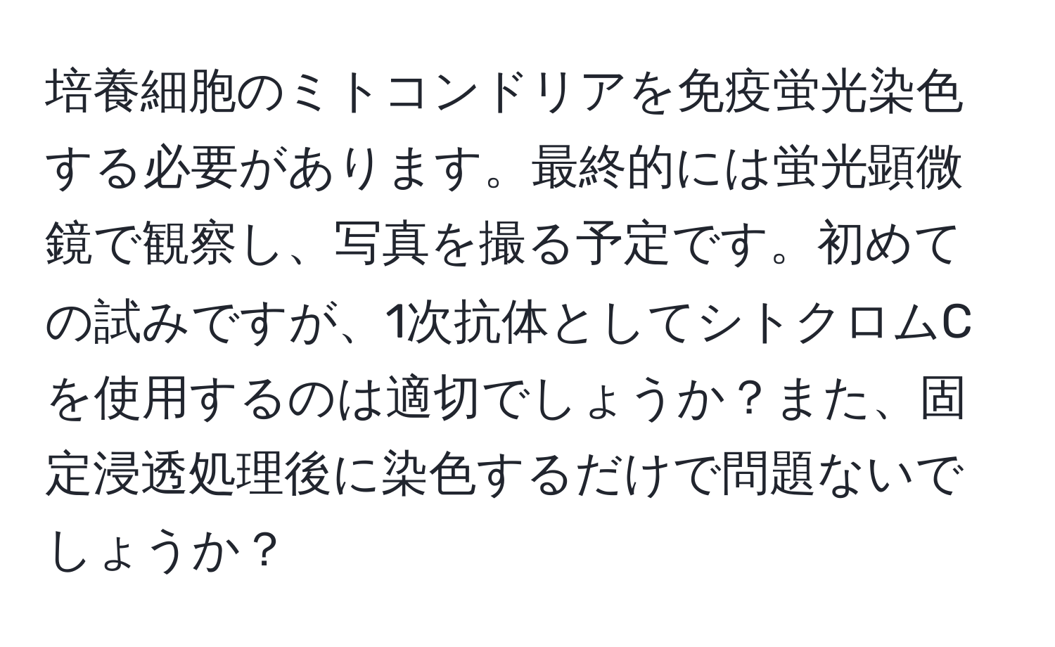 培養細胞のミトコンドリアを免疫蛍光染色する必要があります。最終的には蛍光顕微鏡で観察し、写真を撮る予定です。初めての試みですが、1次抗体としてシトクロムCを使用するのは適切でしょうか？また、固定浸透処理後に染色するだけで問題ないでしょうか？