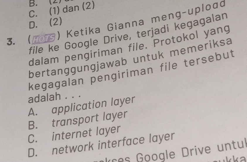 B. (2)
C. (1) dan (2)
D. (2)
3. (o) Ketika Gianna meng-uploαd
file ke Google Drive, terjadi kegagalan
dalam pengiriman file. Protokol yang
bertanggungjawab untuk memeriksa
kegagalan pengiriman file tersebut
adalah . . .
A. application layer
B. transport layer
C. internet layer
D. network interface layer
nkces Google Drive untul
kka