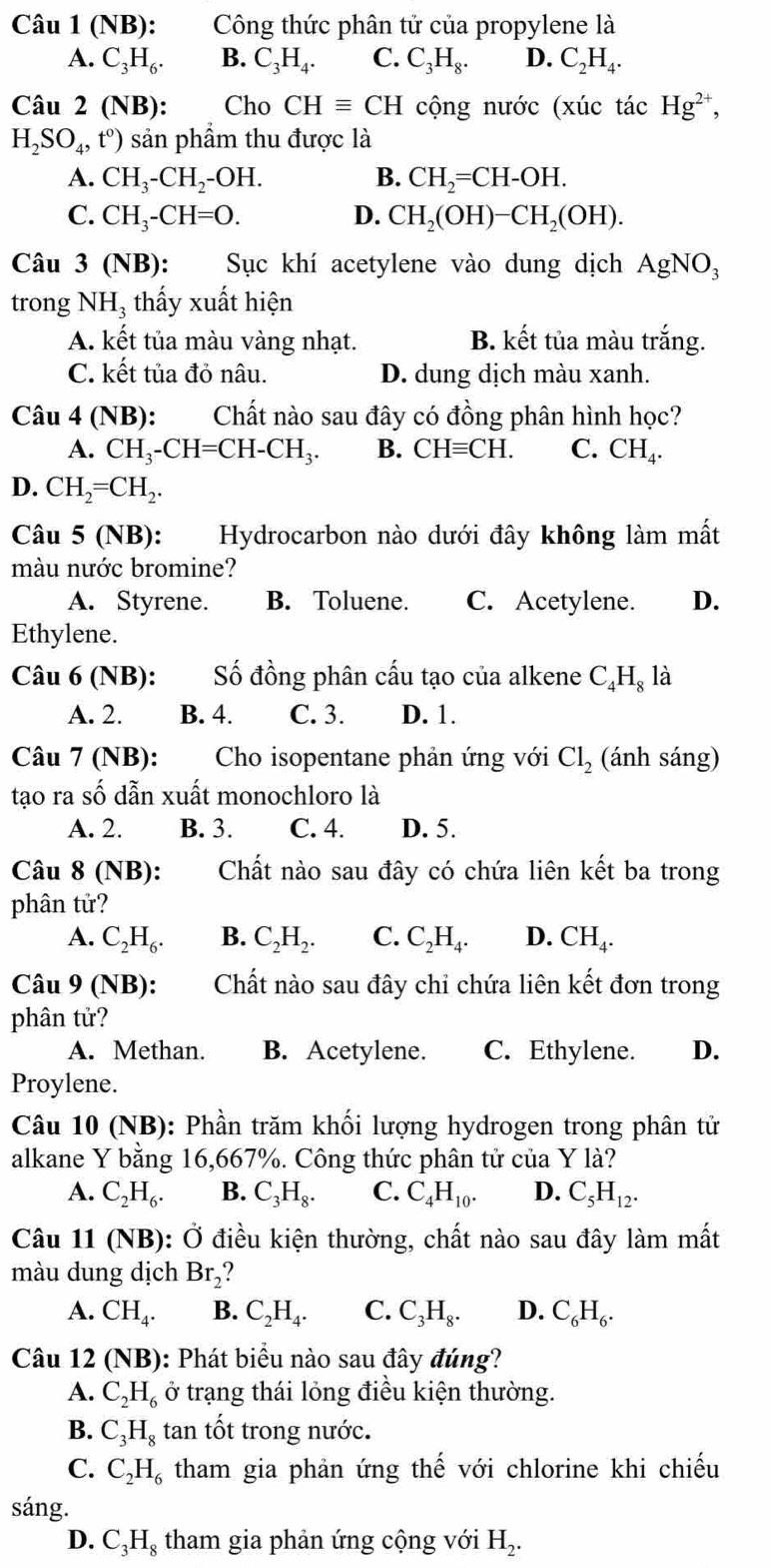 (NB): Công thức phân tử của propylene là
A. C_3H_6. B. C_3H_4. C. C_3H_8. D. C_2H_4.
Câu 2 (N B) : Cho CHequiv CH cộng nước (xúc tác Hg^(2+),
H_2SO_4,t°) sản phầm thu được là
A. CH_3-CH_2-OH. B. CH_2=CH-OH.
C. CH_3-CH=O. D. CH_2(OH)-CH_2(OH).
Câu 3 (NB) : Sục khí acetylene vào dung dịch AgNO_3
trong NH_3 thấy xuất hiện
A. kết tủa màu vàng nhạt. B. kết tủa màu trắng.
C. kết tủa đỏ nâu. D. dung dịch màu xanh.
Câu 4 (NB): Chất nào sau đây có đồng phân hình học?
A. CH_3-CH=CH-CH_3. B. CHequiv CH. C. CH_4.
D. CH_2=CH_2.
Câu 5 (NB): Hydrocarbon nào dưới đây không làm mất
màu nước bromine?
A. Styrene. B. Toluene. C. Acetylene. D.
Ethylene.
Câu 6 (NB): Số đồng phân cấu tạo của alkene C_4H_8 là
A. 2. B. 4. C. 3. D. 1.
Câu 7 (NB):  Cho isopentane phản ứng với Cl_2 (ánh sáng)
tạo ra số dẫn xuất monochloro là
A. 2. B. 3. C. 4. D. 5.
Câu 8(NB): Chất nào sau đây có chứa liên kết ba trong
phân tử?
A. C_2H_6. B. C_2H_2. C. C_2H_4. D. CH_4.
Câu 9(NB): Chất nào sau đây chỉ chứa liên kết đơn trong
phân tử?
A. Methan. B. Acetylene. C. Ethylene. D.
Proylene.
Câu 10 (NB): Phần trăm khối lượng hydrogen trong phân tử
alkane Y bằng 16,667%. Công thức phân tử của Y là?
A. C_2H_6. B. C_3H_8. C. C_4H_10. D. C_5H_12.
Câu 11(NB) : Ở điều kiện thường, chất nào sau đây làm mất
màu dung dịch Br_2
A. CH_4. B. C_2H_4. C. C_3H_8. D. C_6H_6.
Câu 12 (NB): Phát biểu nào sau đây đúng?
A. C_2H_6 ở trạng thái lỏng điều kiện thường.
B. C_3H_8 tan tốt trong nước.
C. C_2H_6 tham gia phản ứng thế với chlorine khi chiếu
sáng.
D. C_3H_8 tham gia phản ứng cộng với H_2.