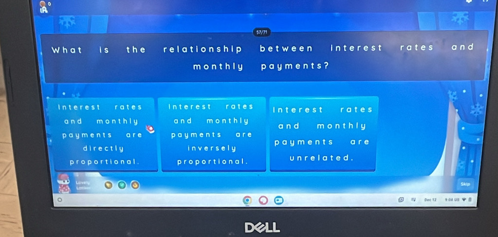 57/71
What a I s the relationship between interest rates a n d
monthly p a y m e n t s ?
Interest rates Interest rates Interest rates
an d monthly a n d m o n t h l y a n d monthly
pay m ents a r e p aym e n t s a r e
directly inversely pay ments a r e
proportional . proportional . un r e l a t e d .
Love Skip
Dec 12 9:04 US 、