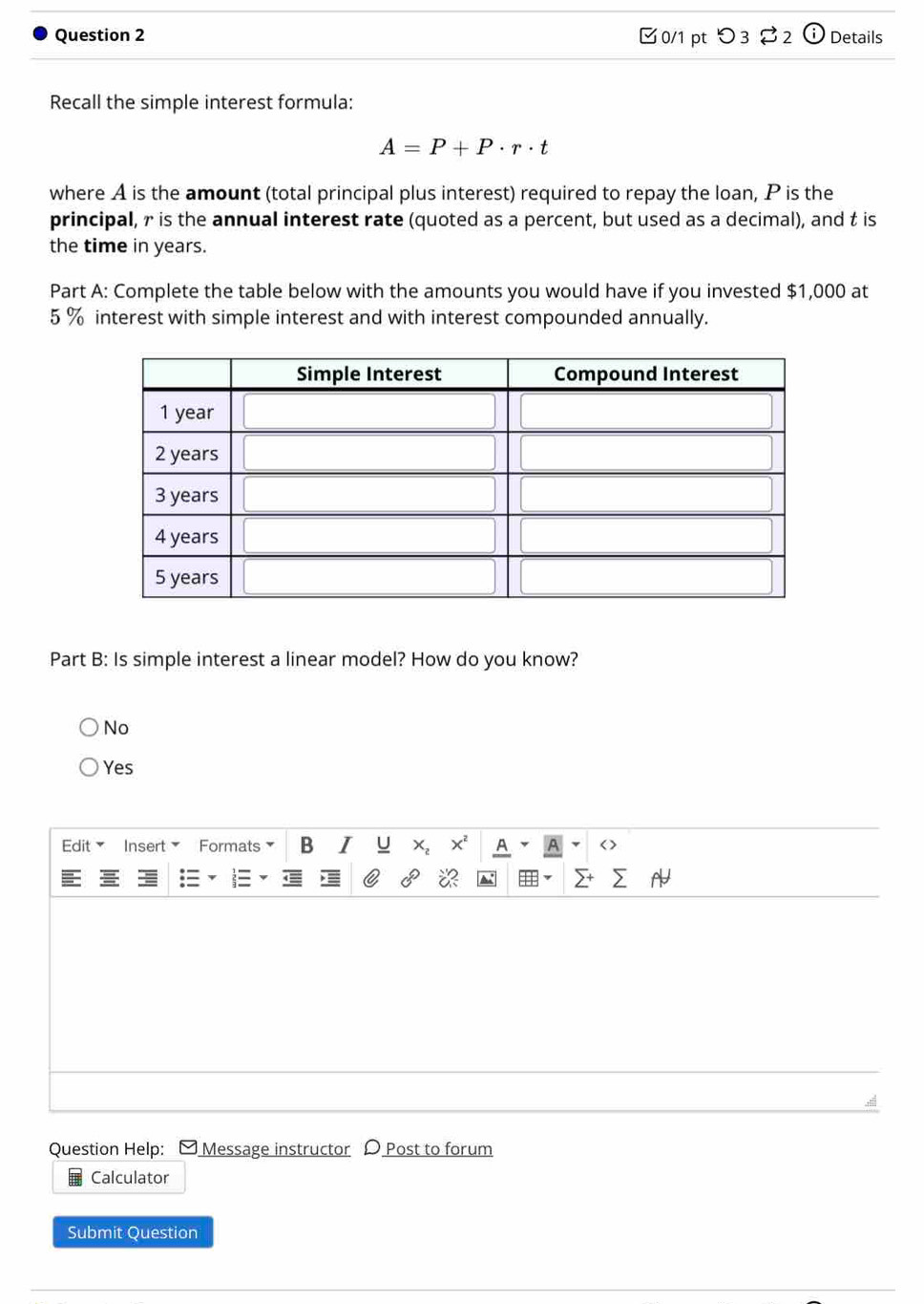 □0/1 pt つ 3 2 U Details
Recall the simple interest formula:
A=P+P· r· t
where A is the amount (total principal plus interest) required to repay the loan, P is the
principal, r is the annual interest rate (quoted as a percent, but used as a decimal), and t is
the time in years.
Part A: Complete the table below with the amounts you would have if you invested $1,000 at
5 % interest with simple interest and with interest compounded annually.
Part B: Is simple interest a linear model? How do you know?
No
Yes
Insert Formats B U
Question Help: Message instructor D Post to forum
Calculator
Submit Question