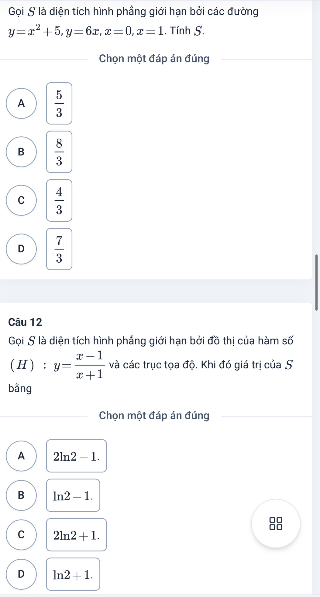 Gọi S là diện tích hình phẳng giới hạn bởi các đường
y=x^2+5, y=6x, x=0, x=1. Tính S.
Chọn một đáp án đúng
A  5/3 
B  8/3 
C  4/3 
D  7/3 
Câu 12
Gọi S là diện tích hình phẳng giới hạn bởi đồ thị của hàm số
( H ) : y= (x-1)/x+1  và các trục tọa độ. Khi đó giá trị của S
bằng
Chọn một đáp án đúng
A 2ln 2-1.
B ln 2-1. 
□□
f
C 2ln 2+1.
D ln 2+1.