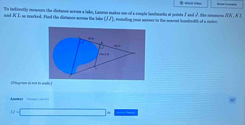 Watch Video Show Examples 
To indirectly measure the distance across a lake, Lauren makes use of a couple landmarks at points I and J. She measures HK , KI, 
and K L as marked. Find the distance across the lake (IJ), rounding your answer to the nearest hundredth of a meter. 
(Diagram is not to scale.) 
Answer ot Y out of =
IJ=□ m Sohmur Anna=s