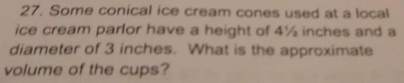 Some conical ice cream cones used at a local 
ice cream parlor have a height of 4½ inches and a 
diameter of 3 inches. What is the approximate 
volume of the cups?