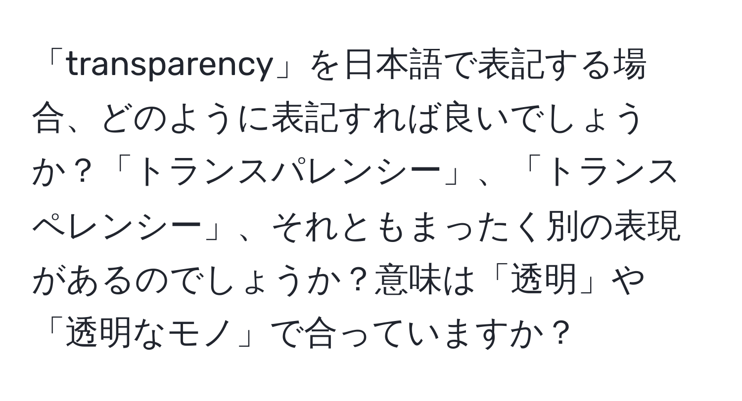 「transparency」を日本語で表記する場合、どのように表記すれば良いでしょうか？「トランスパレンシー」、「トランスペレンシー」、それともまったく別の表現があるのでしょうか？意味は「透明」や「透明なモノ」で合っていますか？