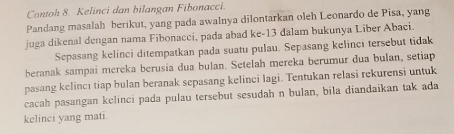 Contoh 8. Kelinci dan bilangan Fibonacci. 
Pandang masalah berikut, yang pada awalnya dilontarkan oleh Leonardo de Pisa, yang 
juga dikenal dengan nama Fibonacci, pada abad ke- 13 dalam bukunya Liber Abaci. 
Sepasang kelinci ditempatkan pada suatu pulau. Sepasang kelinci tersebut tidak 
beranak sampai mereka berusia dua bulan. Setelah mereka berumur dua bulan, setiap 
pasang kelincı tiap bulan beranak sepasang kelinci lagi. Tentukan relasi rekurensi untuk 
cacah pasangan kelinci pada pulau tersebut sesudah n bulan, bila diandaikan tak ada 
kelinci yang mati.