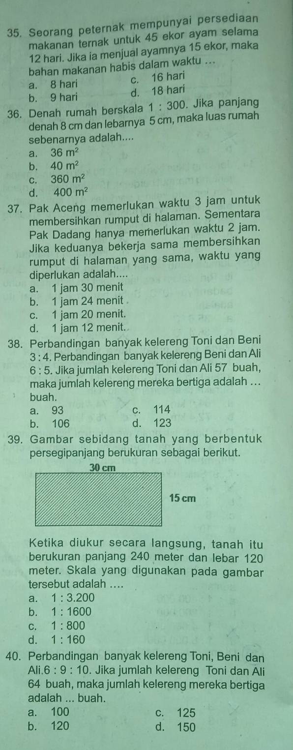 Seorang peternak mempunyai persediaan
makanan ternak untuk 45 ekor ayam selama
12 hari. Jika ia menjual ayamnya 15 ekor, maka
bahan makanan habis dalam waktu ...
a. 8 hari
c. 16 hari
b. 9 hari
d. 18 hari
36. Denah rumah berskala 1:300. Jika panjang
denah 8 cm dan lebarnya 5 cm, maka luas rumah
sebenarnya adalah....
a. 36m^2
b. 40m^2
C. 360m^2
d. 400m^2
37. Pak Aceng memerlukan waktu 3 jam untuk
membersihkan rumput di halaman. Sementara
Pak Dadang hanya memerlukan waktu 2 jam.
Jika keduanya bekerja sama membersihkan
rumput di halaman yang sama, waktu yang
diperlukan adalah....
a. 1 jam 30 menit
b. 1 jam 24 menit
c. 1 jam 20 menit.
d. 1 jam 12 menit.
38. Perbandingan banyak kelereng Toni dan Beni
3:4. Perbandingan banyak kelereng Beni dan Ali
6:5. Jika jumlah kelereng Toni dan Ali 57 buah,
maka jumlah kelereng mereka bertiga adalah ...
buah.
a. 93 c. 114
b. 106 d. 123
39. Gambar sebidang tanah yang berbentuk
persegipanjang berukuran sebagai berikut.
Ketika diukur secara langsung, tanah itu
berukuran panjang 240 meter dan lebar 120
meter. Skala yang digunakan pada gambar
tersebut adalah ....
a. 1:3.200
b. 1:1600
C. 1:800
d. 1:160
40. Perbandingan banyak kelereng Toni, Beni dan
Ali 6:9:10. Jika jumlah kelereng Toni dan Ali
64 buah, maka jumlah kelereng mereka bertiga
adalah ... buah.
a. 100 c. 125
b. 120 d. 150